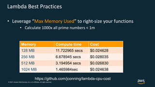 © 2017, Amazon Web Services, Inc. or its Affiliates. All rights reserved.
Lambda Best Practices
• Leverage “Max Memory Used” to right-size your functions
• Calculate 1000x all prime numbers < 1m
Memory Compute time Cost
128 MB 11.722965 secs $0.024628
256 MB 6.678945 secs $0.028035
512 MB 3.194954 secs $0.026830
1024 MB 1.465984sec $0.024638
https://github.com/jconning/lambda-cpu-cost
 