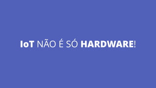 IoT NÃO É SÓ HARDWARE!
 
