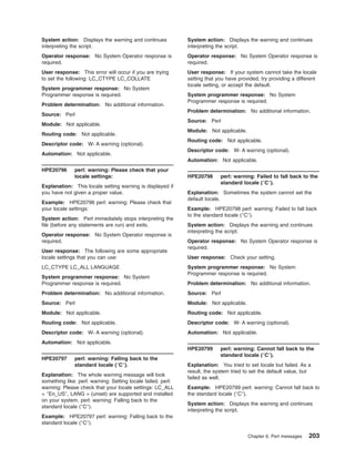System action: Displays the warning and continues
interpreting the script.
Operator response: No System Operator response is
required.
User response: This error will occur if you are trying
to set the following: LC_CTYPE LC_COLLATE
System programmer response: No System
Programmer response is required.
Problem determination: No additional information.
Source: Perl
Module: Not applicable.
Routing code: Not applicable.
Descriptor code: W- A warning (optional).
Automation: Not applicable.
HPE20796 perl: warning: Please check that your
locale settings:
Explanation: This locale setting warning is displayed if
you have not given a proper value.
Example: HPE20796 perl: warning: Please check that
your locale settings:
System action: Perl immediately stops interpreting the
file (before any statements are run) and exits.
Operator response: No System Operator response is
required.
User response: The following are some appropriate
locale settings that you can use:
LC_CTYPE LC_ALL LANGUAGE
System programmer response: No System
Programmer response is required.
Problem determination: No additional information.
Source: Perl
Module: Not applicable.
Routing code: Not applicable.
Descriptor code: W- A warning (optional).
Automation: Not applicable.
HPE20797 perl: warning: Falling back to the
standard locale (″C″).
Explanation: The whole warning message will look
something like: perl: warning: Setting locale failed. perl:
warning: Please check that your locale settings: LC_ALL
= ″En_US″, LANG = (unset) are supported and installed
on your system. perl: warning: Falling back to the
standard locale (″C″).
Example: HPE20797 perl: warning: Falling back to the
standard locale (″C″).
System action: Displays the warning and continues
interpreting the script.
Operator response: No System Operator response is
required.
User response: If your system cannot take the locale
setting that you have provided, try providing a different
locale setting, or accept the default.
System programmer response: No System
Programmer response is required.
Problem determination: No additional information.
Source: Perl
Module: Not applicable.
Routing code: Not applicable.
Descriptor code: W- A warning (optional).
Automation: Not applicable.
HPE20798 perl: warning: Failed to fall back to the
standard locale (″C″).
Explanation: Sometimes the system cannot set the
default locale.
Example: HPE20798 perl: warning: Failed to fall back
to the standard locale (″C″).
System action: Displays the warning and continues
interpreting the script.
Operator response: No System Operator response is
required.
User response: Check your setting.
System programmer response: No System
Programmer response is required.
Problem determination: No additional information.
Source: Perl
Module: Not applicable.
Routing code: Not applicable.
Descriptor code: W- A warning (optional).
Automation: Not applicable.
HPE20799 perl: warning: Cannot fall back to the
standard locale (″C″).
Explanation: You tried to set locale but failed. As a
result, the system tried to set the default value, but
failed as well.
Example: HPE20799 perl: warning: Cannot fall back to
the standard locale (″C″).
System action: Displays the warning and continues
interpreting the script.
Chapter 6. Perl messages 203
 