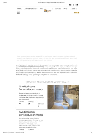 7/12/2019 Serviced Apartments Newport Wales, Cheap Hotels & Apartments
https://www.quayapartments.co.uk/newport-wales-2/ 1/4
“Quay Serviced Apartments in Newport is the best choice when it comes to choosing hotels in
Newport near city centre and train station. We also offer you luxurious Budget Hotels, Aparthotels
near ICC Newport which will help you enjoy your Holidays.
Quay Apartment Hotels in Newport Gwent Wales are designed to cater family, business and
leisure traveler’s needs, however in case there is anything you want to discuss we can tailor
your booking according to your needs. Quay Hotels in Newport are surrounded by peaceful
tranquility and natural beauty. Hence, our one bedroom and two bedrooms are a perfect fit
for family holidays or for spending quality time on a weekend.
SERVICED APARTMENTS NEWPORT WALES
One Bedroom
Serviced Apartments
A serviced apartment works as a
temporary home away from home for
both short and long-term, business and
leisure travellers.
1 Double

2 Sleeps

1
Bathroom

Two Bedroom
Serviced Apartments
Two Bedroom Stunning serviced
apartment located in Newport. You are
only just minutes away from
experiencing one of the UK’s most
exciting and dynamic cities.
1 Double 2 Sleeps 1
  
HOME OUR APARTMENTS LEISURE REVIEWS GALLERY BLOG CONTACT
  

 