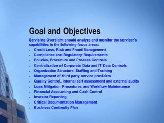 Goal and Objectives
Servicing Oversight should analyze and monitor the servicer’s
capabilities in the following focus areas:
 Credit Loss, Risk and Fraud Management
 Compliance and Regulatory Requirements
 Policies, Procedure and Process Controls
 Centralization of Corporate Data and IT Data Controls
 Organization Structure, Staffing and Training
 Management of third party service providers
 Quality Control, internal self assessment and external audits
 Loss Mitigation Procedures and Workflow Maintenance
 Financial Accounting and Cash Control
 Investor Reporting
 Critical Documentation Management
 Business Continuity Plan
 
