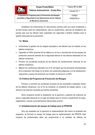 Grupo Purdy Motor
Talleres Automotrices - Costa Rica
Página 87 de 234
Versión N° 1
Propuesta de Programa para la Prevención de Riesgos
asociados a Seguridad en las Operaciones de los Talleres
de Mecánica Automotriz
Código:
PPRSTM-01
87
Establecer los lineamientos en documentos escritos para que sean empleados y
de fácil acceso para los colaboradores, para su acatamiento, además de establecer las
pautas para que las labores sean realizadas con seguridad y facilitar modelos para la
gestión adecuada de la prevención.
1.5. Metas
 Incrementar la gestión de los riesgos asociados a las labores que se realizan en los
talleres mecánicos.
 Capacitar al 100% personal de los talleres en el uso y manutención de los equipos de
protección personal además de la seguridad laboral en las labores realizadas en los
talleres mecánicos.
 Prevenir los accidentes producto de las labores de mantenimiento vehicular en los
talleres mecánicos.
 Mejorar las condiciones laborales con el fin de lograr que los principios empresariales
de la evaluación del riesgo en la tarea, las sustancias peligrosas y el de señalización,
resguardos y equipo de protección se cumplan al menos en un 90%.
1.6.Política del Programa de Prevención de Riesgos
Prevenir y controlar los accidentes producto de las actividades realizadas dentro
de los talleres mecánicos, con el fin de mantener un ambiente de trabajo óptimo, y así
disminuir las lesiones causadas por dichos accidentes.
Dicho programa tendrá la aceptación de la gerencia y aplicará las prácticas de
salud y seguridad efectivas en el lugar de trabajo para el mínimo cumplimiento de leyes,
reglamentos, normas y procedimientos relacionados al tema.
1.7.Establecimiento del equipo de trabajo para el PPRSTM
Una vez aceptado por la gerencia la implementación del mismo el propósito del
programa, se formará un equipo de trabajo para la implementación del PRSTM. Este
conjunto de profesionales debe ser proporcional a la cantidad de talleres de
 