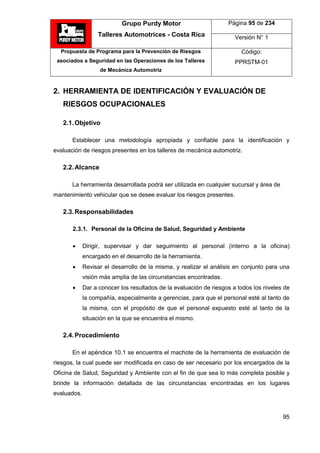 Grupo Purdy Motor
Talleres Automotrices - Costa Rica
Página 95 de 234
Versión N° 1
Propuesta de Programa para la Prevención de Riesgos
asociados a Seguridad en las Operaciones de los Talleres
de Mecánica Automotriz
Código:
PPRSTM-01
95
2. HERRAMIENTA DE IDENTIFICACIÓN Y EVALUACIÓN DE
RIESGOS OCUPACIONALES
2.1.Objetivo
Establecer una metodología apropiada y confiable para la identificación y
evaluación de riesgos presentes en los talleres de mecánica automotriz.
2.2.Alcance
La herramienta desarrollada podrá ser utilizada en cualquier sucursal y área de
mantenimiento vehicular que se desee evaluar los riesgos presentes.
2.3.Responsabilidades
2.3.1. Personal de la Oficina de Salud, Seguridad y Ambiente
 Dirigir, supervisar y dar seguimiento al personal (interno a la oficina)
encargado en el desarrollo de la herramienta.
 Revisar el desarrollo de la misma, y realizar el análisis en conjunto para una
visión más amplia de las circunstancias encontradas.
 Dar a conocer los resultados de la evaluación de riesgos a todos los niveles de
la compañía, especialmente a gerencias, para que el personal esté al tanto de
la misma, con el propósito de que el personal expuesto esté al tanto de la
situación en la que se encuentra el mismo.
2.4.Procedimiento
En el apéndice 10.1 se encuentra el machote de la herramienta de evaluación de
riesgos, la cual puede ser modificada en caso de ser necesario por los encargados de la
Oficina de Salud, Seguridad y Ambiente con el fin de que sea lo más completa posible y
brinde la información detallada de las circunstancias encontradas en los lugares
evaluados.
 