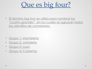 Que es big four?
• El termino big four se utiliza para nombrar los
“cuatro grandes” en los cuales se agrupan todos
los utensilios de comedores.
• Grupo 1: Mantelería
• Grupo 2: cristalería
• Grupo 3: Loza
• Grupo 4: Cubiertos
 