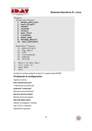 Sistemas Operativos III - Linux




Guarde los cambios pulsando la tecla “S” y luego la tecla ENTER.
Finalizando la configuración.
Ingrese al archivo:
#vim /etc/dovecot.conf
Y debe fijarse que este solo:
protocols = imap pop3
Reinicie el servicio dovecot
#service dovecot restart
Reinicie el servicio apache
#servide httpd restart
Ingrese al navegador y coloque
http://127.0.0.1/webmail
Aparecerá lo siguiente:




                                         10
 