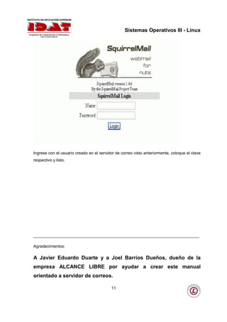 Sistemas Operativos III - Linux




Ingrese con el usuario creado en el servidor de correo visto anteriormente, coloque el clave
respectivo y listo.




_________________________________________________________________________

Agradecimientos:

A Javier Eduardo Duarte y a Joel Barrios Dueños, dueño de la
empresa ALCANCE LIBRE por ayudar a crear este manual
orientado a servidor de correos.

                                          11
 