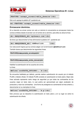 Sistemas Operativos III - Linux



Solo se le agrega la palabra dl1 quedando asi:



Enmascarar dominios.
Si tu intención es enviar correo con solo un dominio lo conveniente es enmascarar todos los
correos emitidos desde el servidor con el nombre de tu dominio, para ellos se ubica la línea:



Se tiene que descomentar la línea eliminando la palabra dn1, quedando así:



Con esta acción logras que tus correos salgan con la terminación @idatlinux1.com
También tienes que descomentar las siguientes líneas




Habilitar la autenticación de los usuarios de correo.
La linea:



Se encuentra habilitada por defecto, permite realizar autenticación de usuario por el método
PLAIN o método cifrado. El método PLAIN consiste en autenticación en texto plano. Dejar esta
línea activada representa cierto riesgo de seguridad ya que todas las contraseñas de los
usuarios viajan en texto claro, lo cual podría ser aprovechado por algún analizador de
protocolos y robar las contraseñas. Una forma de protegerse es comentando la línea anterior y
descomentar en su reemplazo la línea:



Esto provoca que se desactive la autenticación en texto plano y en su lugar se active la
autenticación de cifrado.




                                                 5
 
