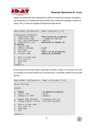 Sistemas Operativos III - Linux

Ingrese las preferencias de la organización y defina el nombre de la empresa, el logotipo y
sus dimensiones. El mensaje de la barra de titulo de la ventana del navegador, el idioma a
utilizar, URL y el titulo de la página principal del servidor de red.




En las opciones del servidor defina solamente el dominio a utilizar. Si el servidor de correo
va a coexistir en el mismo sistema con el servidor http, no hará falta modificar mas que esta
sección.




                                               8
 