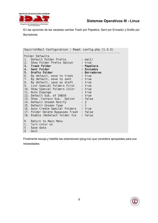 Sistemas Operativos III - Linux

En las opciones de las carpetas cambie Trash por Papelera, Sent por Enviador y Drafts por
Borradores.




Finalmente escoja y habilite las extensiones (plug-ins) que considere apropiadas para sus
necesidades:




                                           9
 