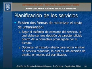 Planificación de los servicios Existen dos formas de minimizar el costo de urbanización:  Bajar el estándar de consumo del servicio, lo cual debe ser una decisión de carácter oficial, dentro de la normativa promulgada por el Estado;  Optimizar el trazado urbano para lograr el nivel de servicio requerido, lo cual es una decisión de diseño, en manos del planificador. 