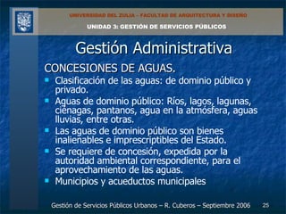 Gestión Administrativa CONCESIONES DE AGUAS. Clasificación de las aguas: de dominio público y privado. Aguas de dominio público: Ríos, lagos, lagunas, ciénagas, pantanos, agua en la atmósfera, aguas lluvias, entre otras. Las aguas de dominio público son bienes inalienables e imprescriptibles del Estado. Se requiere de concesión, expedida por la autoridad ambiental correspondiente, para el aprovechamiento de las aguas. Municipios y acueductos municipales 
