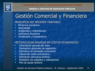 Gestión Comercial y Financiera PRINCIPIOS DEL REGIMEN TARIFARIO Eficiencia económica Neutralidad Solidaridad y redistribución Suficiencia financiera Simplicidad y transparencia METODOLOGIAS BASADAS EN COSTOS ECONOMICOS Información general año base Parámetros generales de regulación Estimativo de demanda (consumos) Cálculo de costos económicos  Estimación estructura tarifaria  Establecer los subsidios y sobreprecios Plan de ajuste tarifario. 