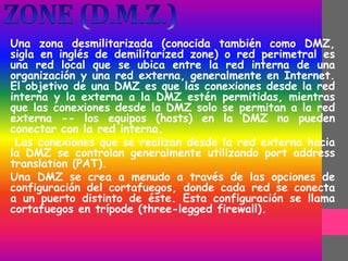 Una zona desmilitarizada (conocida también como DMZ,
sigla en inglés de demilitarized zone) o red perimetral es
una red local que se ubica entre la red interna de una
organización y una red externa, generalmente en Internet.
El objetivo de una DMZ es que las conexiones desde la red
interna y la externa a la DMZ estén permitidas, mientras
que las conexiones desde la DMZ solo se permitan a la red
externa -- los equipos (hosts) en la DMZ no pueden
conectar con la red interna.
Las conexiones que se realizan desde la red externa hacia
la DMZ se controlan generalmente utilizando port address
translation (PAT).
Una DMZ se crea a menudo a través de las opciones de
configuración del cortafuegos, donde cada red se conecta
a un puerto distinto de éste. Esta configuración se llama
cortafuegos en trípode (three-legged firewall).
 