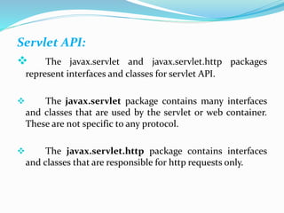 Servlet API:
 The javax.servlet and javax.servlet.http packages
represent interfaces and classes for servlet API.
 The javax.servlet package contains many interfaces
and classes that are used by the servlet or web container.
These are not specific to any protocol.
 The javax.servlet.http package contains interfaces
and classes that are responsible for http requests only.
 