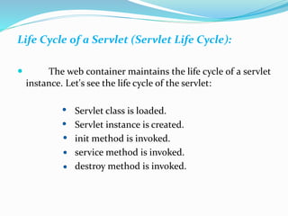 Life Cycle of a Servlet (Servlet Life Cycle):
 The web container maintains the life cycle of a servlet
instance. Let's see the life cycle of the servlet:
Servlet class is loaded.
Servlet instance is created.
init method is invoked.
service method is invoked.
destroy method is invoked.
 