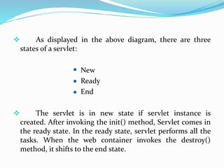  As displayed in the above diagram, there are three
states of a servlet:
New
Ready
End
 The servlet is in new state if servlet instance is
created. After invoking the init() method, Servlet comes in
the ready state. In the ready state, servlet performs all the
tasks. When the web container invokes the destroy()
method, it shifts to the end state.
 