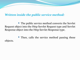 Written inside the public service method:
The public service method converts the Servlet
Request object into the Http Servlet Request type and Servlet
Response object into the Http Servlet Response type.
Then, calls the service method passing these
objects.
 