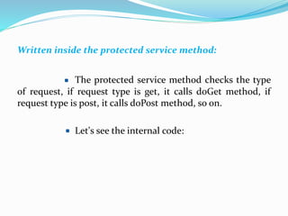 Written inside the protected service method:
The protected service method checks the type
of request, if request type is get, it calls doGet method, if
request type is post, it calls doPost method, so on.
Let's see the internal code:
 