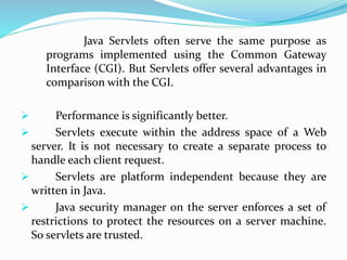 Java Servlets often serve the same purpose as
programs implemented using the Common Gateway
Interface (CGI). But Servlets offer several advantages in
comparison with the CGI.
 Performance is significantly better.
 Servlets execute within the address space of a Web
server. It is not necessary to create a separate process to
handle each client request.
 Servlets are platform independent because they are
written in Java.
 Java security manager on the server enforces a set of
restrictions to protect the resources on a server machine.
So servlets are trusted.
 