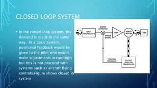 CLOSED LOOP SYSTEM
• In the closed loop system, the
demand is made in the same
way. In a basic system,
positional feedback would be
given to the pilot who would
make adjustments accordingly
but this is not practical with
systems such as aircraft flying
controls.Figure shows closed lo
system
INPUT
TRANSDUCER
SERVO
MOTOR
LOAD
OUTPUT
POSITION
TRANSDUCER
ERROR
DETECTOR
POSITION
FEEDBACK
ERROR
SIGNAL
AMP
 