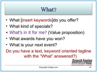 What [ insert keywords ]do you offer?  What kind of specials?  What’s in it for me?  (Value proposition) What awards have you won? What is your next event? Do you have a text, keyword oriented tagline with the “What” answered?) Copyright Cre8pc.com What? 