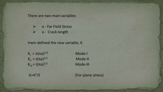 There are two main variables
 σ - Far Field Stress
 a - Crack length
Irwin defined the new variable, K
KI = σ(πa)1/2 Mode-I
KII = τ(πa)1/2 Mode-II
KIII = τ(πa)1/2 Mode-III
G=K2/E (For plane stress)
 