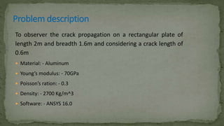 To observer the crack propagation on a rectangular plate of
length 2m and breadth 1.6m and considering a crack length of
0.6m
 Material: - Aluminum
 Young’s modulus: - 70GPa
 Poisson’s ration: - 0.3
 Density: - 2700 Kg/m^3
 Software: - ANSYS 16.0
 