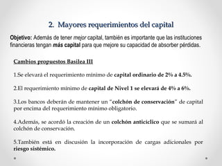 22.. MMaayyoorreess rreeqquueerriimmiieennttooss ddeell ccaappiittaall 
Objetivo: Además de tener mejor capital, también es importante que las instituciones 
financieras tengan más capital para que mejore su capacidad de absorber pérdidas. 
Cambios propuestos Basilea III 
1.Se elevará el requerimiento mínimo de capital ordinario de 2% a 4.5%. 
2.El requerimiento mínimo de capital de Nivel 1 se elevará de 4% a 6%. 
3.Los bancos deberán de mantener un “colchón de conservación” de capital 
por encima del requerimiento mínimo obligatorio. 
4.Además, se acordó la creación de un colchón anticíclico que se sumará al 
colchón de conservación. 
5.También está en discusión la incorporación de cargas adicionales por 
riesgo sistémico. 
 