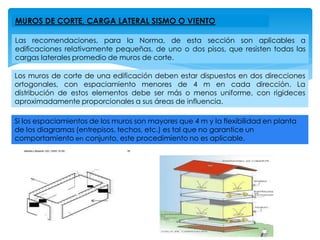 MUROS DE CORTE, CARGA LATERAL SISMO O VIENTO
Las recomendaciones, para la Norma, de esta sección son aplicables a
edificaciones relativamente pequeñas, de uno o dos pisos, que resisten todas las
cargas laterales promedio de muros de corte.
Los muros de corte de una edificación deben estar dispuestos en dos direcciones
ortogonales, con espaciamiento menores de 4 m en cada dirección. La
distribución de estos elementos debe ser más o menos uniforme, con rigideces
aproximadamente proporcionales a sus áreas de influencia.
Si los espaciamientos de los muros son mayores que 4 m y la flexibilidad en planta
de los diagramas (entrepisos, techos, etc.) es tal que no garantice un
comportamiento en conjunto, este procedimiento no es aplicable.
 