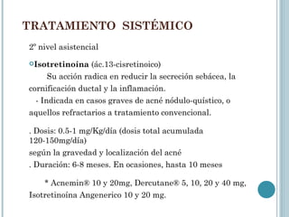 TRATAMIENTO SISTÉMICO
2º nivel asistencial
Isotretinoína    (ác.13-cisretinoico)
      Su acción radica en reducir la secreción sebácea, la
cornificación ductal y la inflamación.
  - Indicada en casos graves de acné nódulo-quístico, o
aquellos refractarios a tratamiento convencional.

. Dosis: 0.5-1 mg/Kg/día (dosis total acumulada
120-150mg/día)
según la gravedad y localización del acné
. Duración: 6-8 meses. En ocasiones, hasta 10 meses

    * Acnemin® 10 y 20mg, Dercutane® 5, 10, 20 y 40 mg,
Isotretinoína Angenerico 10 y 20 mg.
 