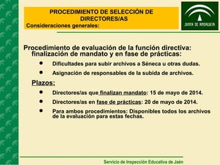 PROCEDIMIENTO DE SELECCIÓN DE
DIRECTORES/AS
Consideraciones generales:
Servicio de Inspección Educativa de Jaén
Procedimiento de evaluación de la función directiva:
finalización de mandato y en fase de prácticas:
 Dificultades para subir archivos a Séneca u otras dudas.
 Asignación de responsables de la subida de archivos.
Plazos:
 Directores/as que finalizan mandato: 15 de mayo de 2014.
 Directores/as en fase de prácticas: 20 de mayo de 2014.
 Para ambos procedimientos: Disponibles todos los archivos
de la evaluación para estas fechas.
 