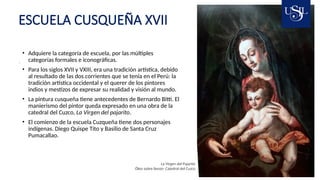 ESCUELA CUSQUEÑA XVII
La Virgen del Pajarito
Óleo sobre lienzo- Catedral del Cuzco
• Adquiere la categoría de escuela, por las múltiples
categorías formales e iconográficas.
• Para los siglos XVII y VXIII, era una tradición artística, debido
al resultado de las dos corrientes que se tenía en el Perú: la
tradición artística occidental y el querer de los pintores
indios y mestizos de expresar su realidad y visión al mundo.
• La pintura cusqueña tiene antecedentes de Bernardo Bitti. El
manierismo del pintor queda expresado en una obra de la
catedral del Cuzco, La Virgen del pajarito.
• El comienzo de la escuela Cuzqueña tiene dos personajes
indígenas. Diego Quispe Tito y Basilio de Santa Cruz
Pumacallao.
 