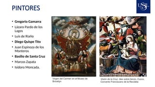 PINTORES
• Gregorio Gamarra
• Lázaro Pardo de los
Lagos
• Luís de Riaño
• Diego Quispe Tito
• Juan Espinoza de los
Monteros
• Basilio de Santa Cruz
• Marcos Zapata
• Isidoro Moncada.
Virgen del Carmen en el Museo de
Brooklyn
Visión de la Cruz, óleo sobre lienzo, Cuzco,
Convento Franciscano de la Recoleta
 