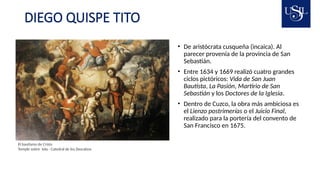 DIEGO QUISPE TITO
• De aristócrata cusqueña (incaica). Al
parecer provenía de la provincia de San
Sebastián.
• Entre 1634 y 1669 realizó cuatro grandes
ciclos pictóricos: Vida de San Juan
Bautista, La Pasión, Martirio de San
Sebastián y los Doctores de la Iglesia.
• Dentro de Cuzco, la obra más ambiciosa es
el Lienzo postrimerías o el Juicio Final,
realizado para la portería del convento de
San Francisco en 1675.
El bautismo de Cristo
Temple sobre tela - Catedral de los Descalzos
 