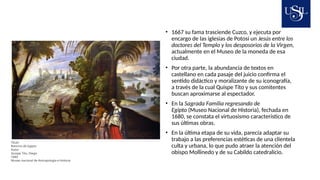 • 1667 su fama trasciende Cuzco, y ejecuta por
encargo de las iglesias de Potosí un Jesús entre los
doctores del Templo y los desposorios de la Virgen,
actualmente en el Museo de la moneda de esa
ciudad.
• Por otra parte, la abundancia de textos en
castellano en cada pasaje del juicio confirma el
sentido didáctico y moralizante de su iconografía,
a través de la cual Quispe Tito y sus comitentes
buscan aproximarse al espectador.
• En la Sagrada Familia regresando de
Egipto (Museo Nacional de Historia), fechada en
1680, se constata el virtuosismo característico de
sus últimas obras.
• En la última etapa de su vida, parecía adaptar su
trabajo a las preferencias estéticas de una clientela
culta y urbana, lo que pudo atraer la atención del
obispo Mollinedo y de su Cabildo catedralicio.
Titulo
Retorno de Egipto
Autor
Quispe Tito, Diego
1680
Museo nacional de Antropología e historia
 