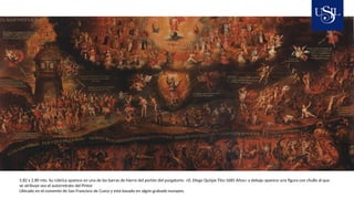 5.82 x 2.80 mts. Su rúbrica aparece en una de las barras de hierro del portón del purgatorio: «D. Diego Quispe Tito-1685 Años» y debajo aparece una figura con chullo al que
se atribuye sea el autorretrato del Pintor.
Ubicado en el convento de San Francisco de Cusco y está basado en algún grabado europeo.
 
