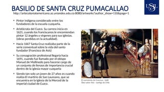 BASILIO DE SANTA CRUZ PUMACALLAO
• Pintor indígena considerado entre los
fundadores de la escuela cuzqueña.
• Aristócrata del Cuzco. Su carrera inicia en
1621, cuando los franciscanos le encomiendan
pintar 12 ángeles y vírgenes para sus iglesias.
(obras perdidas en la actualidad).
• Hacia 1667 Santa Cruz realizaba parte de la
serie conventual sobre la vida del santo
fundador (Francisco de Asís)
• Su consagración profesional llegaría hacia
1691, cuando fue llamado por el obispo
Manuel de Mollinedo para hacerse cargo de
un conjunto de lienzos de importancia crucial
dentro de la iglesia mayor cuzqueña
• Siendo tan solo un joven de 27 años es cuando
realiza El martirio de San Laureano, que se
encuentra en la Iglesia de la Merced de la
imperial ciudad de Cuzco.
El nacimiento de Francisco 1668
Óleo sobre Tela – Santigo de Chile
http://artecolonialamericano.az.uniandes.edu.co:8080/artworks?author_show=110&page=1
 