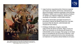 • Logra fusionar exquisitamente el barroco español
con toques de espíritu americano. Interpreta las
obras de grandes maestros españoles como Murillo,
Velázquez, Valdés Leal y la artista Flamenco Rubens
sin olvidar sus orígenes indígenas, dando como
resultado el innovador y único Estilo mestizo.
• Uno de los personajes que logró reconocer la
tenacidad y talento de Basilio Santa Cruz, fue don
Laureano Polo de Alarcón, administrador del
Hospital de San Andrés.
• El Obispo Mollinedo y Angulo, conocido
coleccionista de obras europeas, llega a Cuzco en
1673 y se convierte en el mecenas de Santa Cruz
ordenándole varios encargos. Éste juega un rol clave
para la consolidación de la Escuela Cuzqueña, y por
ende para el surgimiento de las otras escuelas que
se inspiraron en la pintura desarrollada en el Cuzco.
 