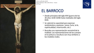 EL BARROCO
• Desde principios del siglo XVII (guerra de los
30 años 1618-1648) hasta mediados del siglo
XVIII.
• Se valorizó la capacidad para expresar
sentimientos y pasiones (amor, furia, la fe,
espiritualidad, misericordia, etc.)
• Buscaba una representación verosímil de la
realidad. Las representaciones de los cuerpos
en la pintura y escultura son muy similares a
los modelos reales.
Cristo crucificado (1632)
Diego Velásquez. Óleo sobre lienzo – museo
del Prado
 
