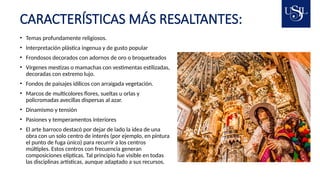 CARACTERÍSTICAS MÁS RESALTANTES:
• Temas profundamente religiosos.
• Interpretación plástica ingenua y de gusto popular
• Frondosos decorados con adornos de oro o broqueteados
• Vírgenes mestizas o mamachas con vestimentas estilizadas,
decoradas con extremo lujo.
• Fondos de paisajes idílicos con arraigada vegetación.
• Marcos de multicolores flores, sueltas u orlas y
policromadas avecillas dispersas al azar.
• Dinamismo y tensión
• Pasiones y temperamentos interiores
• El arte barroco destacó por dejar de lado la idea de una
obra con un solo centro de interés (por ejemplo, en pintura
el punto de fuga único) para recurrir a los centros
múltiples. Estos centros con frecuencia generan
composiciones elípticas. Tal principio fue visible en todas
las disciplinas artísticas, aunque adaptado a sus recursos.
 