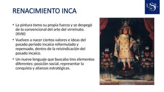 RENACIMIENTO INCA
• La pintura tomo su propia fuerza y se despegó
de lo convencional del arte del virreinato.
(XVIII)
• Vuelven a nacer ciertos valores e ideas del
pasado periodo incaico reformulado y
repensado, dentro de la reivindicación del
pasado incaico.
• Un nuevo lenguaje que buscaba tres elementos
diferentes: posición social, representar la
conquista y alianzas estratégicas.
 