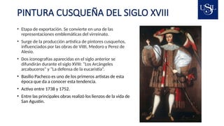 PINTURA CUSQUEÑA DEL SIGLO XVIII
• Etapa de exportación. Se convierte en una de las
representaciones emblemáticas del virreinato.
• Surge de la producción artística de pintores cusqueños,
influenciados por las obras de Vitti, Medoro y Perez de
Alesio.
• Dos iconografías aparecidas en el siglo anterior se
difundirán durante el siglo XVIII: "Los Arcángeles
arcabuceros" y "La defensa de la eucaristía“.
• Basilio Pacheco es uno de los primeros artistas de esta
época que da a conocer esta tendencia.
• Activo entre 1738 y 1752.
• Entre las principales obras realizó los lienzos de la vida de
San Agustin.
 