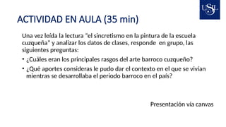 ACTIVIDAD EN AULA (35 min)
Una vez leída la lectura “el sincretismo en la pintura de la escuela
cuzqueña” y analizar los datos de clases, responde en grupo, las
siguientes preguntas:
• ¿Cuáles eran los principales rasgos del arte barroco cuzqueño?
• ¿Qué aportes consideras le pudo dar el contexto en el que se vivían
mientras se desarrollaba el periodo barroco en el país?
Presentación vía canvas
 