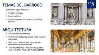 TEMAS DEL BARROCO
Existen tres tipos de temas:
• Temática religiosa
• Temas políticos
• Temas burgueses, con escena cotidiana y
paisajes.
ARQUITECTURA
• De decoración exuberante.
• Predominan las figuras curvas, tanto cóncavas
y convexas.
• Tanto reyes como papas fomentaban la
expresión de grandes ideales
• Fachada del edificio San Carlo alle Quattro
Fontane (1640), Palacio de Versalles (1685)
 