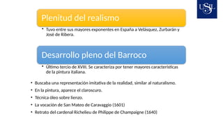 Plenitud del realismo
• Tuvo entre sus mayores exponentes en España a Velásquez, Zurbarán y
José de Ribera.
Desarrollo pleno del Barroco
• Último tercio de XVIII. Se caracteriza por tener mayores características
de la pintura italiana.
• Buscaba una representación imitativa de la realidad, similar al naturalismo.
• En la pintura, aparece el claroscuro.
• Técnica óleo sobre lienzo.
• La vocación de San Mateo de Caravaggio (1601)
• Retrato del cardenal Richelieu de Philippe de Champaigne (1640)
 