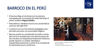BARROCO EN EL PERÚ
• El barroco llega al virreinato con las pinturas
encargadas por el convento de Santo Domingo al
pintor sevillano Miguel Güelles.
• Naturalismo e idealismo fueron las características
comunes del siglo XVII.
• La pintura era una herramienta pedagógica que
permitía acercarse a la comunidad indígena.
• Barroco puede ser considerado el medio a través
del cual una sociedad que nace del encuentro de
dos mundos con larguísimas tradiciones históricas
puede expresar su unidad, identidad y
singularidad justamente a partir de la variedad de
los elementos que la conforman.
Santo Domingo y el milagro del rosario.
Óleo sobre lienzo.
Convento de Santo Domingo –Lima.
 