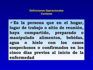 Definiciones Operacionales Contacto Es la persona que en el hogar, lugar de trabajo o sitio de reunión, haya compartido, preparado o manipulado alimentos, bebidas, agua o hielo con los casos sospechosos o confirmados en los cinco días previos al inicio de la enfermedad 