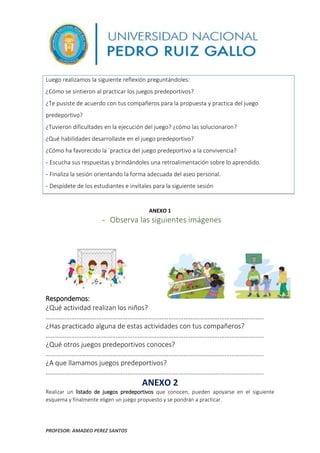 PROFESOR: AMADEO PEREZ SANTOS
5
Luego realizamos la siguiente reflexión preguntándoles:
¿Cómo se sintieron al practicar los juegos predeportivos?
¿Te pusiste de acuerdo con tus compañeros para la propuesta y practica del juego
predeportivo?
¿Tuvieron dificultades en la ejecución del juego? ¿cómo las solucionaron?
¿Qué habilidades desarrollaste en el juego predeportivo?
¿Cómo ha favorecido la ´practica del juego predeportivo a la convivencia?
- Escucha sus respuestas y brindándoles una retroalimentación sobre lo aprendido.
- Finaliza la sesión orientando la forma adecuada del aseo personal.
- Despídete de los estudiantes e invítales para la siguiente sesión
ANEXO 1
- Observa las siguientes imágenes
Respondemos:
¿Qué actividad realizan los niños?
………………………………………………………………………………………………………………..
¿Has practicado alguna de estas actividades con tus compañeros?
………………………………………………………………………………………………………………..
¿Qué otros juegos predeportivos conoces?
………………………………………………………………………………………………………………..
¿A que llamamos juegos predeportivos?
………………………………………………………………………………………………………………..
ANEXO 2
Realizar un listado de juegos predeportivos que conocen, pueden apoyarse en el siguiente
esquema y finalmente eligen un juego propuesto y se pondrán a practicar.
 