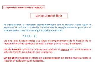 4. Leyes de la absorción de la radiación
Al interaccionar la radiación electromagnética con la materia, tiene lugar la
absorción si la ϑ de la radiación coincide con la energía necesaria para que el
sistema pase a un nivel de energía superior y permitido
h ϑ = E2 - E1
Las dos leyes fundamentales que rigen el comportamiento de la fracción de la
radiación incidente absorbida al pasar a través de una muestra dada son:
Ley de Lambert: predice el efecto que produce el espesor del medio-muestra
sobre la fracción de radiación que se absorbe.
Ley de Beer: establece el efecto de la concentración del medio-muestra sobre la
fracción de radiación que se absorbe.
Ley de Lambert-Beer
 