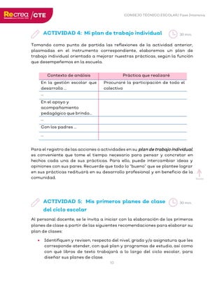 CONSEJO TÉCNICO ESCOLAR/ Fase Intensiva
10
ACTIVIDAD 4: Mi plan de trabajo individual
Tomando como punto de partida las reflexiones de la actividad anterior,
plasmadas en el instrumento correspondiente, elaboremos un plan de
trabajo individual orientado a mejorar nuestras prácticas, según la función
que desempeñemos en la escuela.
Contexto de análisis Práctica que realizaré
En la gestión escolar que
desarrollo …
Procuraré la participación de todo el
colectivo
…
En el apoyo y
acompañamiento
pedagógico que brindo…
…
Con los padres …
…
Para el registro de las acciones o actividades en su plan de trabajo individual,
es conveniente que tome el tiempo necesario para pensar y concretar en
hechos cada una de sus prácticas. Para ello, puede intercambiar ideas y
opiniones con sus pares. Recuerde que todo lo “bueno” que se plantee lograr
en sus prácticas redituará en su desarrollo profesional y en beneficio de la
comunidad.
ACTIVIDAD 5: Mis primeros planes de clase
del ciclo escolar
Al personal docente, se le invita a iniciar con la elaboración de los primeros
planes de clase a partir de las siguientes recomendaciones para elaborar su
plan de clases:
• Identifiquen y revisen, respecto del nivel, grado y/o asignatura que les
corresponde atender, con qué plan y programas de estudio, así como
con qué libros de texto trabajará a lo largo del ciclo escolar, para
diseñar sus planes de clase.
30 min.
Inicio
30 min.
 